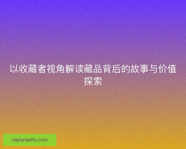 以收藏者视角解读藏品背后的故事与价值探索