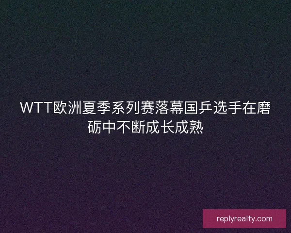 WTT欧洲夏季系列赛落幕国乒选手在磨砺中不断成长成熟