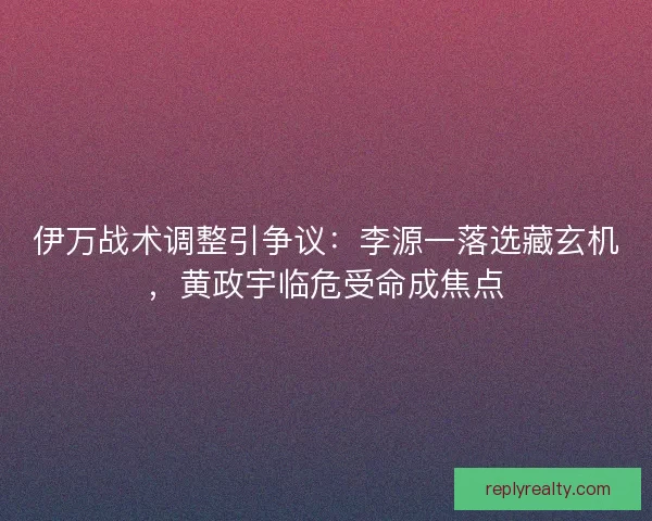 伊万战术调整引争议：李源一落选藏玄机，黄政宇临危受命成焦点