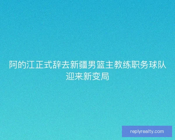 阿的江正式辞去新疆男篮主教练职务球队迎来新变局