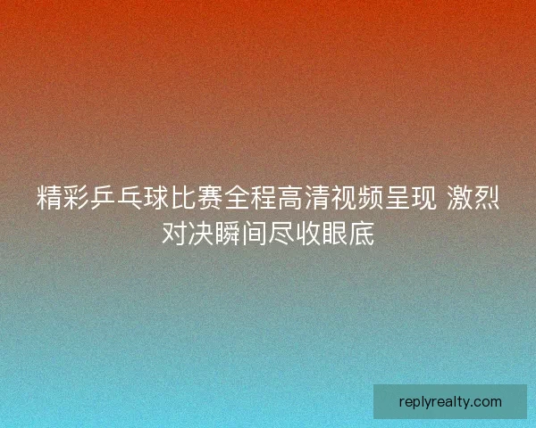 精彩乒乓球比赛全程高清视频呈现 激烈对决瞬间尽收眼底