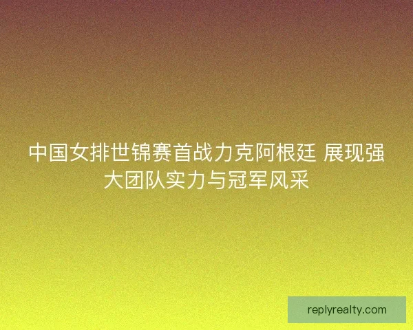 中国女排世锦赛首战力克阿根廷 展现强大团队实力与冠军风采
