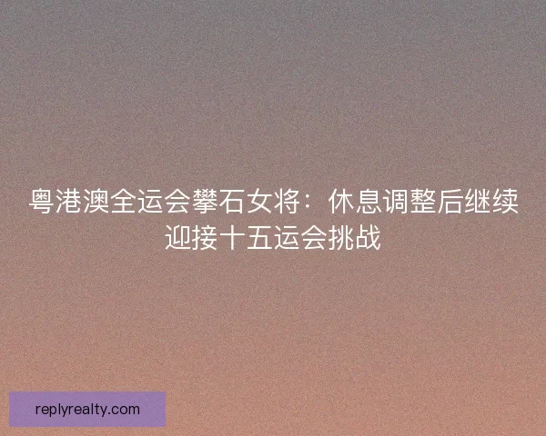 粤港澳全运会攀石女将：休息调整后继续迎接十五运会挑战