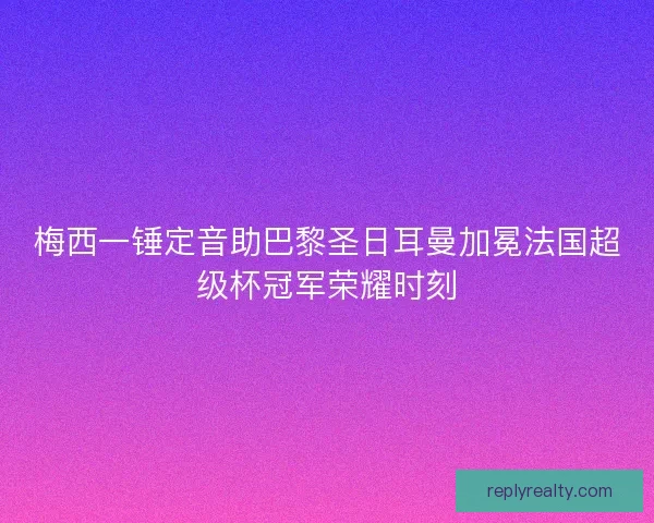 梅西一锤定音助巴黎圣日耳曼加冕法国超级杯冠军荣耀时刻