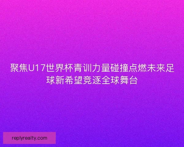 聚焦U17世界杯青训力量碰撞点燃未来足球新希望竞逐全球舞台