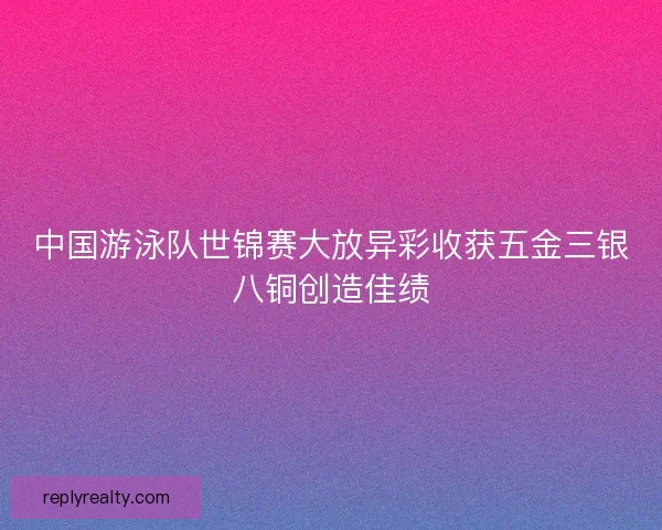 中国游泳队世锦赛大放异彩收获五金三银八铜创造佳绩
