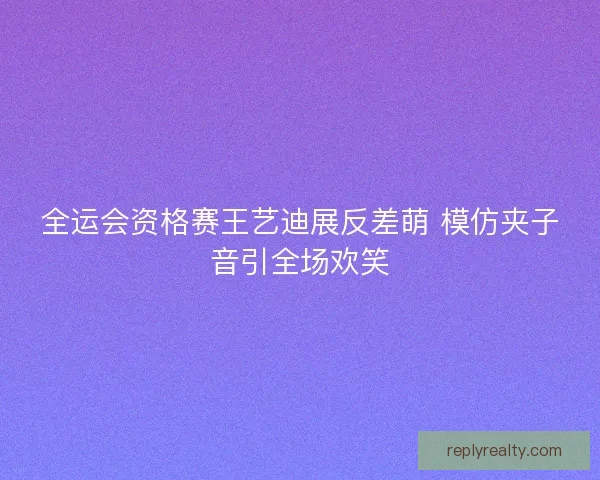 全运会资格赛王艺迪展反差萌 模仿夹子音引全场欢笑