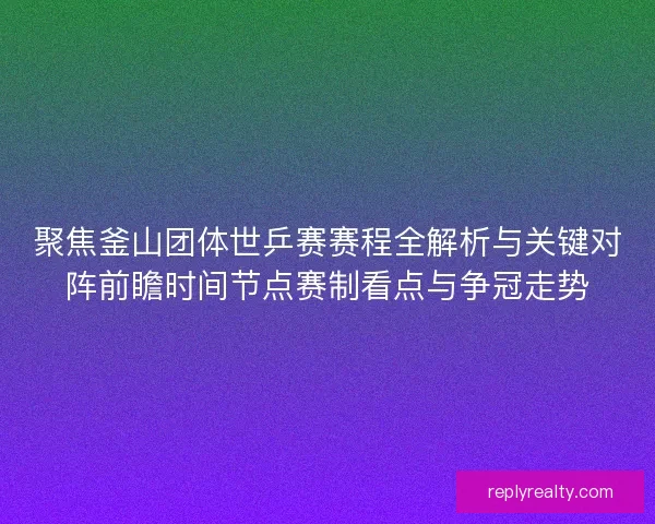 聚焦釜山团体世乒赛赛程全解析与关键对阵前瞻时间节点赛制看点与争冠走势