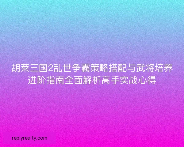 胡莱三国2乱世争霸策略搭配与武将培养进阶指南全面解析高手实战心得